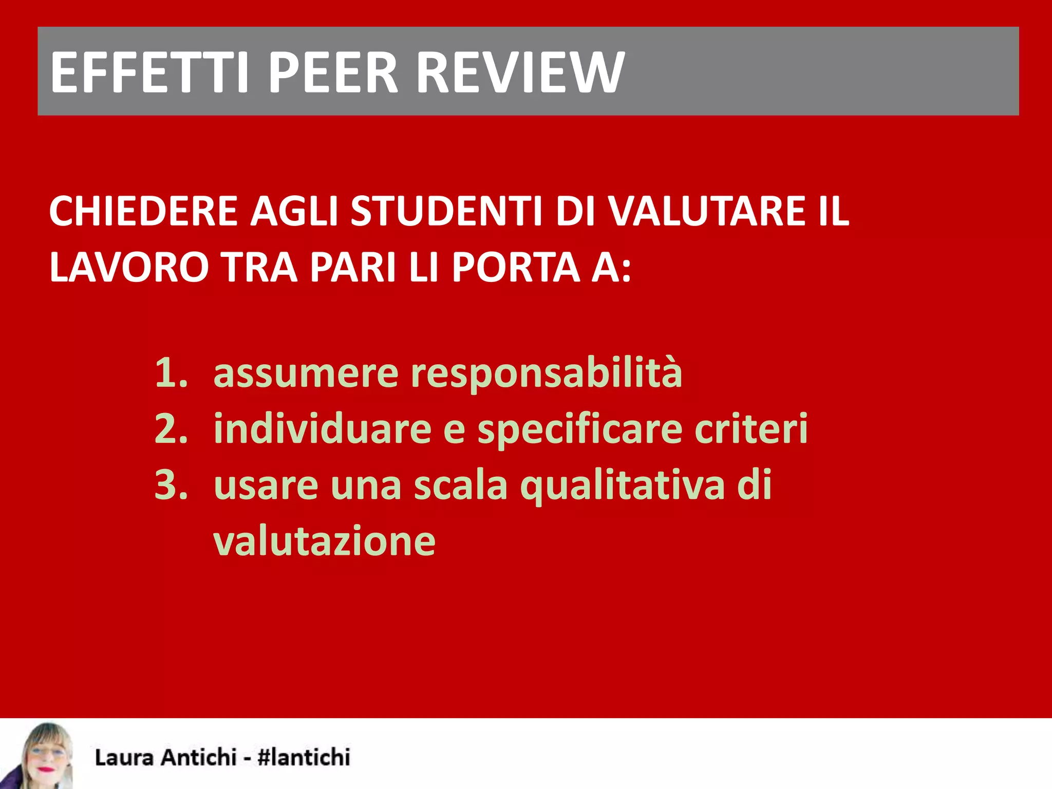 EFFETTI PEER REVIEW
CHIEDERE AGLI STUDENTI DI VALUTARE IL
LAVORO TRA PARI LI PORTA A:
1. assumere responsabilità
2. individuare e specificare criteri
3. usare una scala qualitativa di
valutazione
 