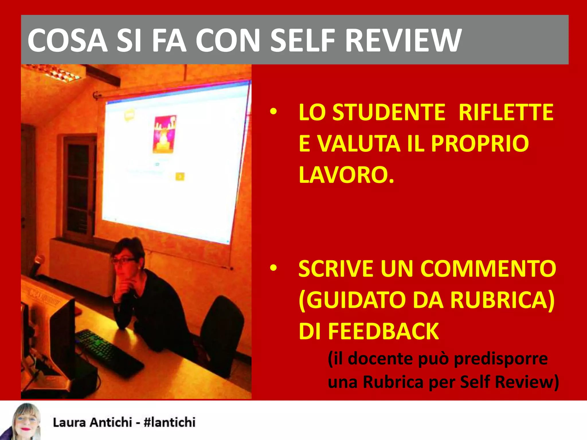 COSA SI FA CON SELF REVIEW
• LO STUDENTE RIFLETTE
E VALUTA IL PROPRIO
LAVORO.
• SCRIVE UN COMMENTO
(GUIDATO DA RUBRICA)
DI FEEDBACK
(il docente può predisporre
una Rubrica per Self Review)
 