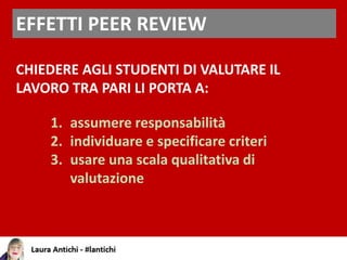 EFFETTI PEER REVIEW
CHIEDERE AGLI STUDENTI DI VALUTARE IL
LAVORO TRA PARI LI PORTA A:
1. assumere responsabilità
2. individuare e specificare criteri
3. usare una scala qualitativa di
valutazione
 