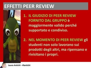 EFFETTI PEER REVIEW
1. IL GIUDIZIO DI PEER REVIEW
FORNITO DAL GRUPPO è
maggiormente valido perché
supportato e condiviso.
2. NEL MOMENTO DI PEER REVIEW gli
studenti non solo lavorano sui
prodotti degli altri, ma ripensano e
rivisitano i propri.
 