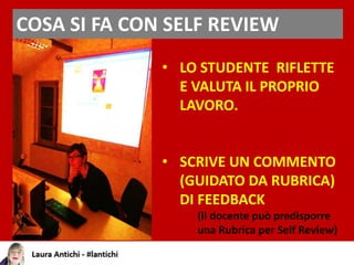 COSA SI FA CON SELF REVIEW
• LO STUDENTE RIFLETTE
E VALUTA IL PROPRIO
LAVORO.
• SCRIVE UN COMMENTO
(GUIDATO DA RUBRICA)
DI FEEDBACK
(il docente può predisporre
una Rubrica per Self Review)
 