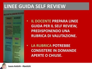 LINEE GUIDA SELF REVIEW
• IL DOCENTE PREPARA LINEE
GUIDA PER IL SELF REVIEW,
PREDISPONENDO UNA
RUBRICA DI VALUTAZIONE.
• LA RUBRICA POTREBBE
CONSISTERE IN DOMANDE
APERTE O CHIUSE.
 