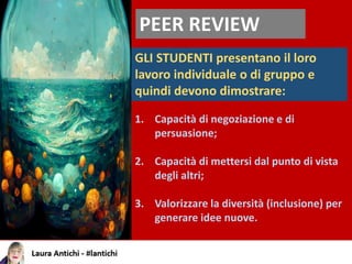 PEER REVIEW
GLI STUDENTI presentano il loro
lavoro individuale o di gruppo e
quindi devono dimostrare:
1. Capacità di negoziazione e di
persuasione;
2. Capacità di mettersi dal punto di vista
degli altri;
3. Valorizzare la diversità (inclusione) per
generare idee nuove.
 