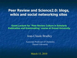 Peer Review and Science2.0: blogs, wikis and social networking sites   Jean-Claude Bradley March 15, 2010 Guest Lecture for “Peer Review Culture in Scholarly Publication and Grantmaking ”  course at Drexel University Associate Professor of Chemistry Drexel University 