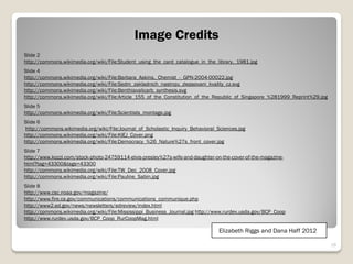 Image Credits
Slide 2
http://commons.wikimedia.org/wiki/File:Student_using_the_card_catalogue_in_the_library,_1981.jpg
Slide 4
http://commons.wikimedia.org/wiki/File:Barbara_Askins,_Chemist_-_GPN-2004-00022.jpg
http://commons.wikimedia.org/wiki/File:Sedm_zakladnich_nastroju_zlepsovani_kvality_cz.svg
http://commons.wikimedia.org/wiki/File:Benthiavalicarb_synthesis.svg
http://commons.wikimedia.org/wiki/File:Article_155_of_the_Constitution_of_the_Republic_of_Singapore_%281999_Reprint%29.jpg
Slide 5
http://commons.wikimedia.org/wiki/File:Scientists_montage.jpg
Slide 6
http://commons.wikimedia.org/wiki/File:Journal_of_Scholastic_Inquiry_Behavioral_Sciences.jpg
http://commons.wikimedia.org/wiki/File:KIEJ_Cover.png
http://commons.wikimedia.org/wiki/File:Democracy_%26_Nature%27s_front_cover.jpg
Slide 7
http://www.kozzi.com/stock-photo-24759114-elvis-presley%27s-wife-and-daughter-on-the-cover-of-the-magazine-
html?tag=43300&tags=43300
http://commons.wikimedia.org/wiki/File:TW_Dec_2008_Cover.jpg
http://commons.wikimedia.org/wiki/File:Pauline_Sabin.jpg
Slide 8
http://www.csc.noaa.gov/magazine/
http://www.fire.ca.gov/communications/communications_communique.php
http://www2.ed.gov/news/newsletters/edreview/index.html
http://commons.wikimedia.org/wiki/File:Mississippi_Business_Journal.jpg http://www.rurdev.usda.gov/BCP_Coop
http://www.rurdev.usda.gov/BCP_Coop_RurCoopMag.html

                                                                                 Elizabeth Riggs and Dana Haff 2012

                                                                                                                             16
 