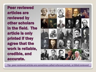 Peer reviewed
articles are
reviewed by
other scholars
in the field. The
article is only
printed if they
agree that the
work is reliable,
credible, and
accurate.
Tip: peer reviewed articles are sometimes called refereed, juried, or blind reviewed
                                                                                       5
 
