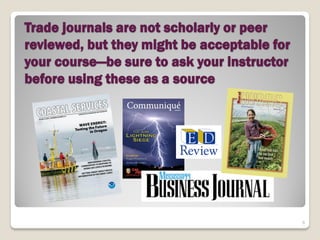 Trade journals are not scholarly or peer
reviewed, but they might be acceptable for
your course—be sure to ask your instructor
before using these as a source




                                             8
 