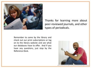 Thanks for learning more about
                                 peer-reviewed journals, and other
                                 types of periodicals.


Remember to come by the library and
check out our print subscriptions or log
on to the library website and see what
our databases have to offer. And if you
have any questions, just stop by the
Reference Desk.




                                           http://www.gettyimages.com/detail/84406188/Digital-Vision
 