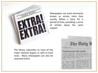 Newspapers are most commonly
                                   known as serials, since they
                                   usually follow a story for a
                                   period of time, providing a series
                                   of articles about the same
                                   subject.




The library subscribes to most of the
major national papers as well as local
news. Many newspapers can also be
accessed online.
 