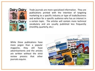 Trade journals are more specialized information. They are
roughstockstudios.com


                                          publications printed with the intention of targeting
                                          marketing to a specific industry or type of trade/business
                                          and written for a specific audience who has an interest in
                                          a certain topic. The articles will contain more technical
                                          vocabulary and are usually published less frequently
                                          (monthly, quarterly, etc.)




                        While these publications have
                        more jargon than a popular
                        magazine, they still have
                        advertisements and the articles
                        are written without the strict
                        review process that other
                        journals require.

                                                                                 webmarketcentral.blogspot.com
 