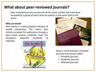 What about peer-reviewed journals?
    Peer-reviewed journals are journals that contain articles that have been
    reviewed by a group of peers who are experts in the same field as the
    writer.

Why use them?
Peer review is a well-accepted indicator of
quality scholarship. This means that
articles accepted for publication through a
peer-review process implicitly meet the
discipline’s   expected     standards    of
expertise.
               i-biolist.com




                                                   southalabama.edu


                                                   Keep in mind that peer-reviewed
                                                   journals may also be called:
                                                     • Scholarly journals
                                                     • Academic journals
                                                     • Refereed journals
 