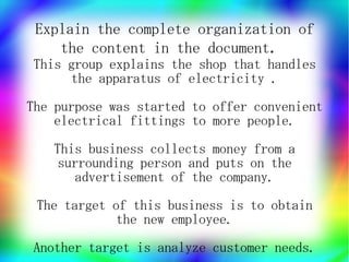 Explain the complete organization of
    the content in the document.
This group explains the shop that handles
     the apparatus of electricity .
The purpose was started to offer convenient
    electrical fittings to more people.
   This business collects money from a
    surrounding person and puts on the
      advertisement of the company.
 The target of this business is to obtain
             the new employee.
Another target is analyze customer needs.
 