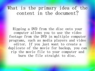 What is the primary idea of the
   content in the document?

   Ripping a DVD from the disc onto your
    computer allows you to use the video
footage from the DVD in multiple computer
 programs, such as media players and video
   editor. If you just want to create a
duplicate of the movie for backup, you can
  rip the movie file to your computer and
      burn the file straight to disc.
 