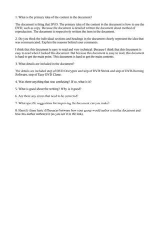 1. What is the primary idea of the content in the document?

The document is thing that DVD. The primary idea of the content in the document is how to use the
DVD, such as copy. Because the document is detailed written the document about method of
reproduction. The document is respectively written the item in the document.

2. Do you think the individual sections and headings in the document clearly represent the idea that
was communicated. Explain the reasons behind your comments.

I think that this document is easy to read and very technical. Because I think that this document is
easy to read when I looked this document. But because this document is easy to read, this document
is hard to get the main point. This document is hard to get the main contents.

3. What details are included in the document?

The details are included step of DVD Decrypter and step of DVD Shrink and step of DVD-Burning
Software, step of Easy DVD Clone.

4. Was there anything that was confusing? If so, what is it?

5. What is good about the writing? Why is it good?

6. Are there any errors that need to be corrected?

7. What specific suggestions for improving the document can you make?

8. Identify three basic differences between how your group would author a similar document and
how this author authored it (as you see it in the link).
 