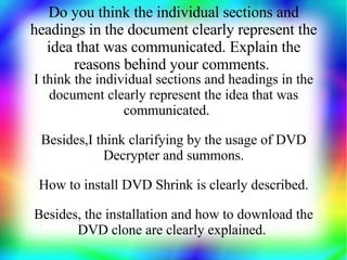 Do you think the individual sections and
headings in the document clearly represent the
  idea that was communicated. Explain the
      reasons behind your comments.
I think the individual sections and headings in the
   document clearly represent the idea that was
                 communicated.

 Besides,I think clarifying by the usage of DVD
            Decrypter and summons.

 How to install DVD Shrink is clearly described.

Besides, the installation and how to download the
       DVD clone are clearly explained.
 