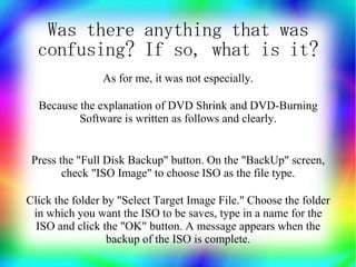 Was there anything that was
  confusing? If so, what is it?
                As for me, it was not especially.

  Because the explanation of DVD Shrink and DVD-Burning
          Software is written as follows and clearly.


 Press the "Full Disk Backup" button. On the "BackUp" screen,
        check "ISO Image" to choose ISO as the file type.

Click the folder by "Select Target Image File." Choose the folder
 in which you want the ISO to be saves, type in a name for the
  ISO and click the "OK" button. A message appears when the
                  backup of the ISO is complete.
 