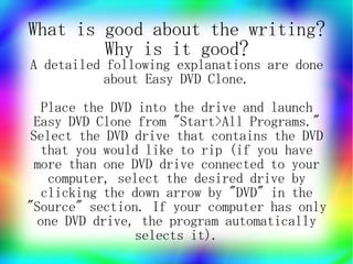 What is good about the writing?
        Why is it good?
A detailed following explanations are done
          about Easy DVD Clone.
   Place the DVD into the drive and launch
 Easy DVD Clone from "Start>All Programs."
 Select the DVD drive that contains the DVD
   that you would like to rip (if you have
  more than one DVD drive connected to your
    computer, select the desired drive by
   clicking the down arrow by "DVD" in the
"Source" section. If your computer has only
  one DVD drive, the program automatically
                selects it).
 