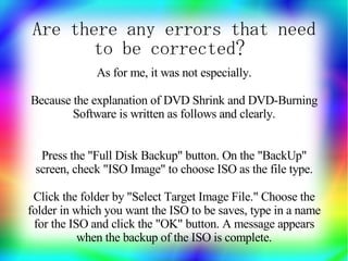 Are there any errors that need
       to be corrected?
              As for me, it was not especially.

Because the explanation of DVD Shrink and DVD-Burning
        Software is written as follows and clearly.


  Press the "Full Disk Backup" button. On the "BackUp"
 screen, check "ISO Image" to choose ISO as the file type.

 Click the folder by "Select Target Image File." Choose the
folder in which you want the ISO to be saves, type in a name
 for the ISO and click the "OK" button. A message appears
           when the backup of the ISO is complete.
 
