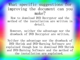 What specific suggestions for
improving the document can you
            make?
  How to download DVD Decrypter and the
method of the installation are written in
                 detail.
  However, neither the advantage nor the
  drawback of DVD Decrypter are written.
 Neither the advantage nor the drawback of
   DVD Shrink and DVD-Burning Software are
explained though how to download DVD Shrink
 and DVD-Burning Software and the method of
      the installation are explained.
 