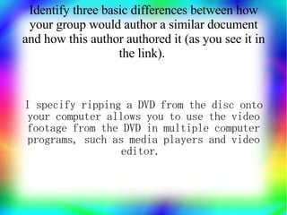 Identify three basic differences between how
 your group would author a similar document
and how this author authored it (as you see it in
                   the link).


I specify ripping a DVD from the disc onto
your computer allows you to use the video
footage from the DVD in multiple computer
 programs, such as media players and video
                 editor.
 