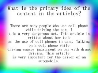 What is the primary idea of the
   content in the articles?

  There are many people who use cell phone
          while driving the car. I
t is a very dangerous act. This article is
           written about how to b
 an the use of cell phones in cars. Talking
            on a cell phone while
driving causes impairment on par with drunk
            driving. This article
   is very important for the driver of an
                 automobile.
 
