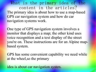 What is the primary idea of the
      content in the articles?
The primary idea is about how to use a map-based
GPS car navigation system and how do car
navigation systems work.

One type of GPS navigation system involves a
monitor that displays a map; the other kind uses
voice recognition and a text display of the street
you're on. These instructions are for an Alpine map-
based system.

GPS has some convenient capability we need while
at the wheel,so the primary

idea is about car navigation system.
 