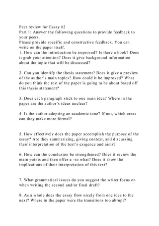 Peer review for Essay #2
Part 1: Answer the following questions to provide feedback to
your peers.
Please provide specific and constructive feedback. You can
write on the paper itself.
1. How can the introduction be improved? Is there a hook? Does
it grab your attention? Does it give background information
about the topic that will be discussed?
2. Can you identify the thesis statement? Does it give a preview
of the author’s main topics? How could it be improved? What
do you think the rest of the paper is going to be about based off
this thesis statement?
3. Does each paragraph stick to one main idea? Where in the
paper are the author’s ideas unclear?
4. Is the author adopting an academic tone? If not, which areas
can they make more formal?
5. How effectively does the paper accomplish the purpose of the
essay? Are they summarizing, giving context, and discussing
their interpretation of the text’s exigence and aims?
6. How can the conclusion be strengthened? Does it review the
main points and then offer a -so what? Does it show the
implications of their interpretation of this text?
7. What grammatical issues do you suggest the writer focus on
when writing the second and/or final draft?
8. As a whole does the essay flow nicely from one idea to the
next? Where in the paper were the transitions too abrupt?
 