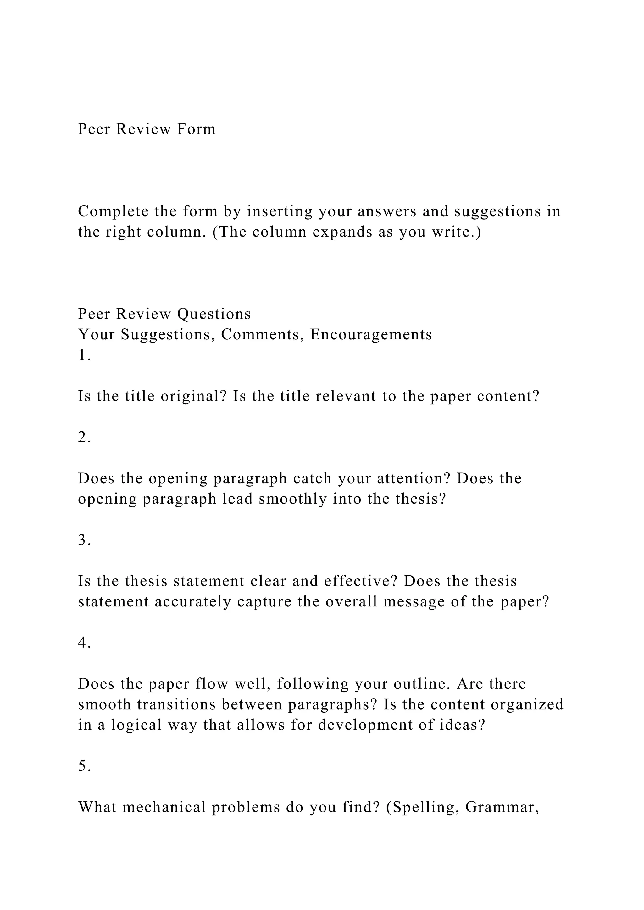 Peer Review Form
Complete the form by inserting your answers and suggestions in
the right column. (The column expands as you write.)
Peer Review Questions
Your Suggestions, Comments, Encouragements
1.
Is the title original? Is the title relevant to the paper content?
2.
Does the opening paragraph catch your attention? Does the
opening paragraph lead smoothly into the thesis?
3.
Is the thesis statement clear and effective? Does the thesis
statement accurately capture the overall message of the paper?
4.
Does the paper flow well, following your outline. Are there
smooth transitions between paragraphs? Is the content organized
in a logical way that allows for development of ideas?
5.
What mechanical problems do you find? (Spelling, Grammar,
 