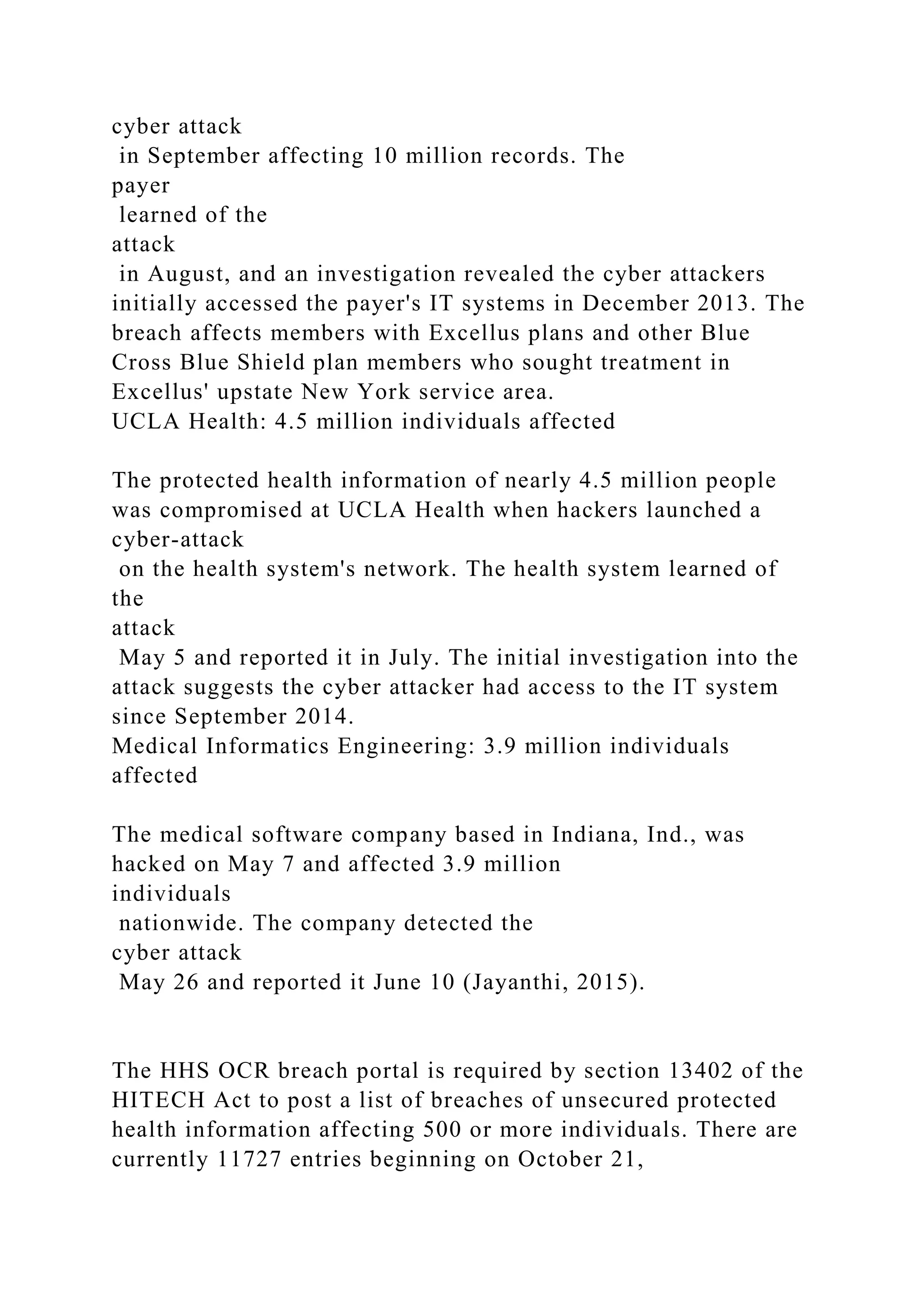 cyber attack
in September affecting 10 million records. The
payer
learned of the
attack
in August, and an investigation revealed the cyber attackers
initially accessed the payer's IT systems in December 2013. The
breach affects members with Excellus plans and other Blue
Cross Blue Shield plan members who sought treatment in
Excellus' upstate New York service area.
UCLA Health: 4.5 million individuals affected
The protected health information of nearly 4.5 million people
was compromised at UCLA Health when hackers launched a
cyber-attack
on the health system's network. The health system learned of
the
attack
May 5 and reported it in July. The initial investigation into the
attack suggests the cyber attacker had access to the IT system
since September 2014.
Medical Informatics Engineering: 3.9 million individuals
affected
The medical software company based in Indiana, Ind., was
hacked on May 7 and affected 3.9 million
individuals
nationwide. The company detected the
cyber attack
May 26 and reported it June 10 (Jayanthi, 2015).
The HHS OCR breach portal is required by section 13402 of the
HITECH Act to post a list of breaches of unsecured protected
health information affecting 500 or more individuals. There are
currently 11727 entries beginning on October 21,
 