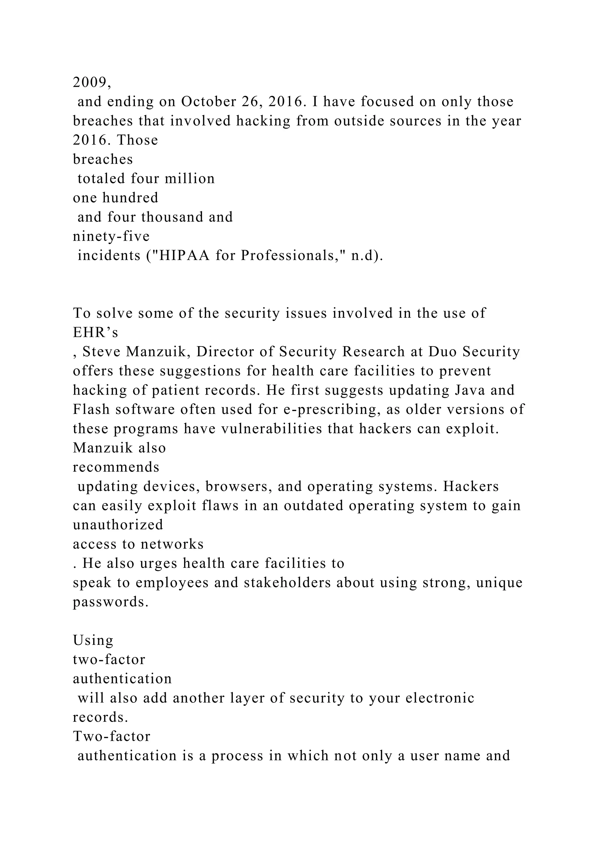 2009,
and ending on October 26, 2016. I have focused on only those
breaches that involved hacking from outside sources in the year
2016. Those
breaches
totaled four million
one hundred
and four thousand and
ninety-five
incidents ("HIPAA for Professionals," n.d).
To solve some of the security issues involved in the use of
EHR’s
, Steve Manzuik, Director of Security Research at Duo Security
offers these suggestions for health care facilities to prevent
hacking of patient records. He first suggests updating Java and
Flash software often used for e-prescribing, as older versions of
these programs have vulnerabilities that hackers can exploit.
Manzuik also
recommends
updating devices, browsers, and operating systems. Hackers
can easily exploit flaws in an outdated operating system to gain
unauthorized
access to networks
. He also urges health care facilities to
speak to employees and stakeholders about using strong, unique
passwords.
Using
two-factor
authentication
will also add another layer of security to your electronic
records.
Two-factor
authentication is a process in which not only a user name and
 