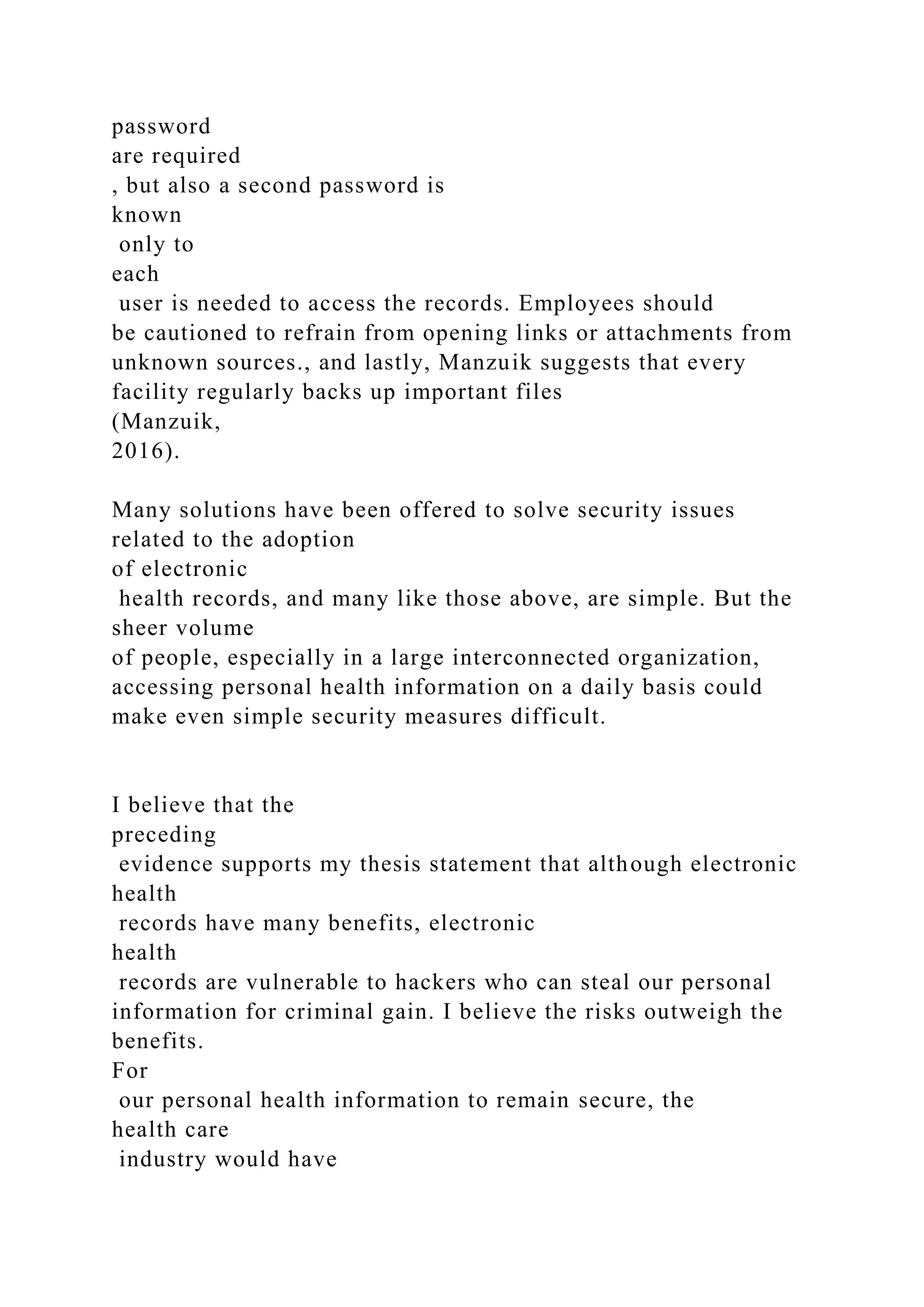 password
are required
, but also a second password is
known
only to
each
user is needed to access the records. Employees should
be cautioned to refrain from opening links or attachments from
unknown sources., and lastly, Manzuik suggests that every
facility regularly backs up important files
(Manzuik,
2016).
Many solutions have been offered to solve security issues
related to the adoption
of electronic
health records, and many like those above, are simple. But the
sheer volume
of people, especially in a large interconnected organization,
accessing personal health information on a daily basis could
make even simple security measures difficult.
I believe that the
preceding
evidence supports my thesis statement that although electronic
health
records have many benefits, electronic
health
records are vulnerable to hackers who can steal our personal
information for criminal gain. I believe the risks outweigh the
benefits.
For
our personal health information to remain secure, the
health care
industry would have
 