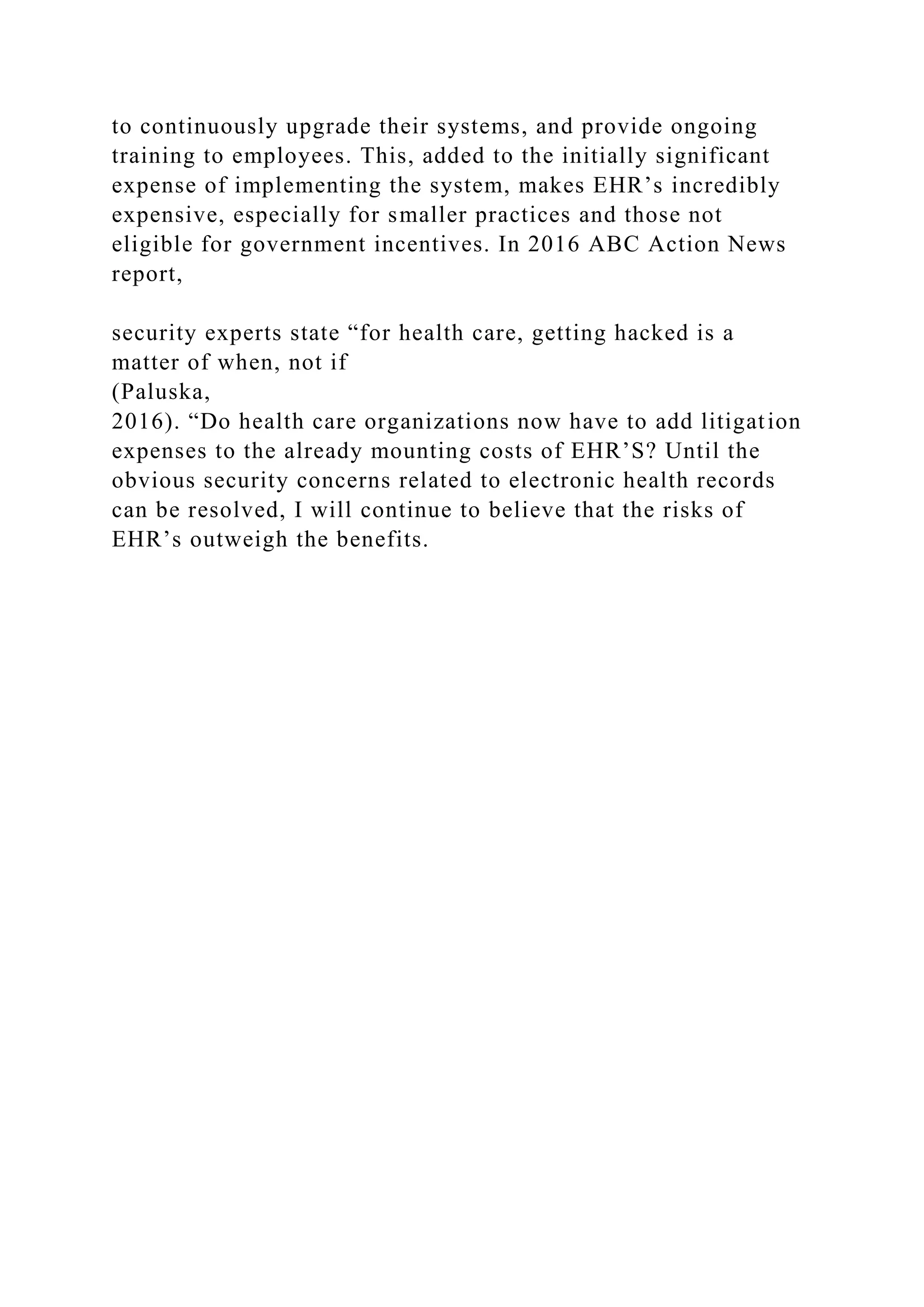 to continuously upgrade their systems, and provide ongoing
training to employees. This, added to the initially significant
expense of implementing the system, makes EHR’s incredibly
expensive, especially for smaller practices and those not
eligible for government incentives. In 2016 ABC Action News
report,
security experts state “for health care, getting hacked is a
matter of when, not if
(Paluska,
2016). “Do health care organizations now have to add litigation
expenses to the already mounting costs of EHR’S? Until the
obvious security concerns related to electronic health records
can be resolved, I will continue to believe that the risks of
EHR’s outweigh the benefits.
 