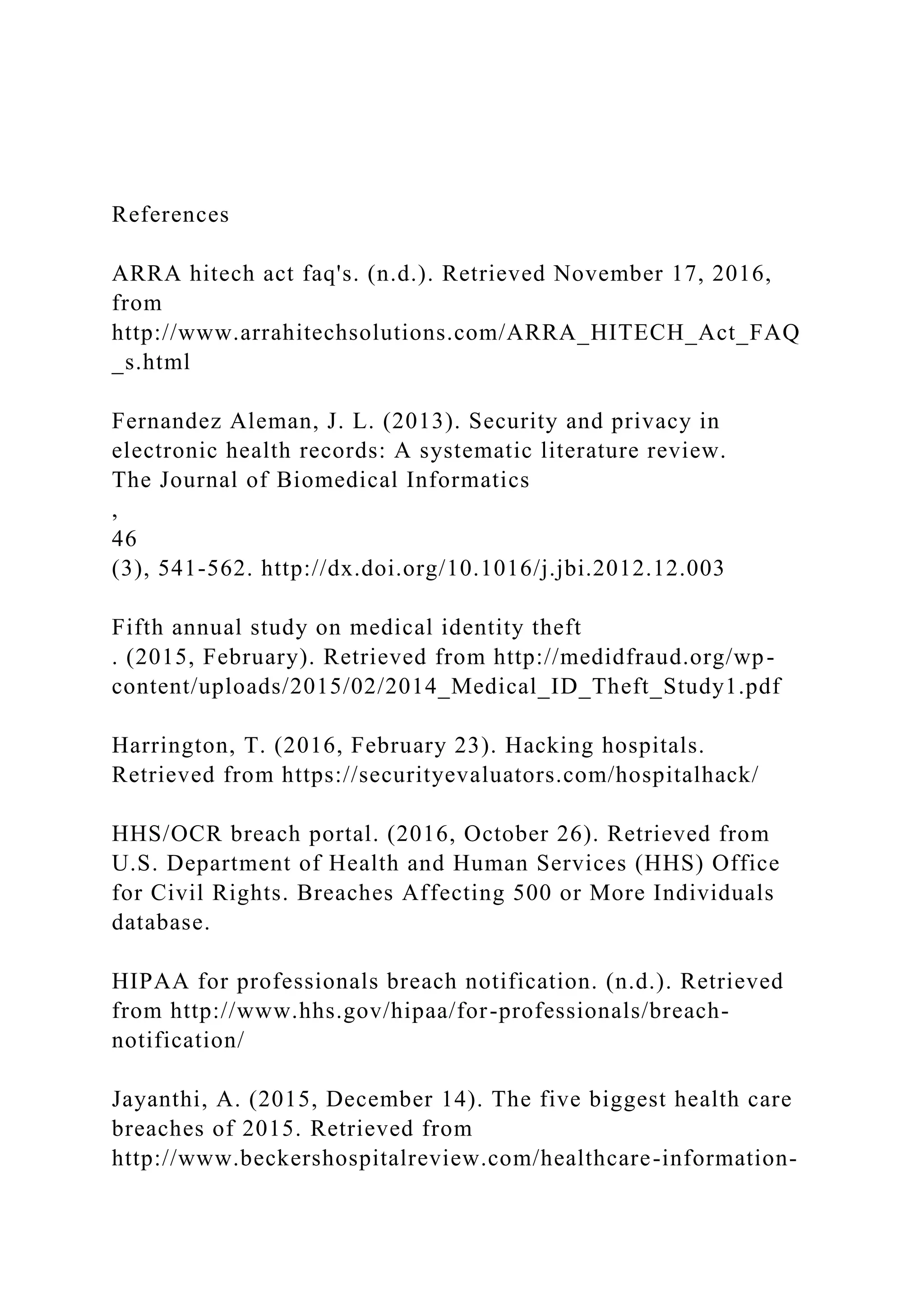 References
ARRA hitech act faq's. (n.d.). Retrieved November 17, 2016,
from
http://www.arrahitechsolutions.com/ARRA_HITECH_Act_FAQ
_s.html
Fernandez Aleman, J. L. (2013). Security and privacy in
electronic health records: A systematic literature review.
The Journal of Biomedical Informatics
,
46
(3), 541-562. http://dx.doi.org/10.1016/j.jbi.2012.12.003
Fifth annual study on medical identity theft
. (2015, February). Retrieved from http://medidfraud.org/wp-
content/uploads/2015/02/2014_Medical_ID_Theft_Study1.pdf
Harrington, T. (2016, February 23). Hacking hospitals.
Retrieved from https://securityevaluators.com/hospitalhack/
HHS/OCR breach portal. (2016, October 26). Retrieved from
U.S. Department of Health and Human Services (HHS) Office
for Civil Rights. Breaches Affecting 500 or More Individuals
database.
HIPAA for professionals breach notification. (n.d.). Retrieved
from http://www.hhs.gov/hipaa/for-professionals/breach-
notification/
Jayanthi, A. (2015, December 14). The five biggest health care
breaches of 2015. Retrieved from
http://www.beckershospitalreview.com/healthcare-information-
 
