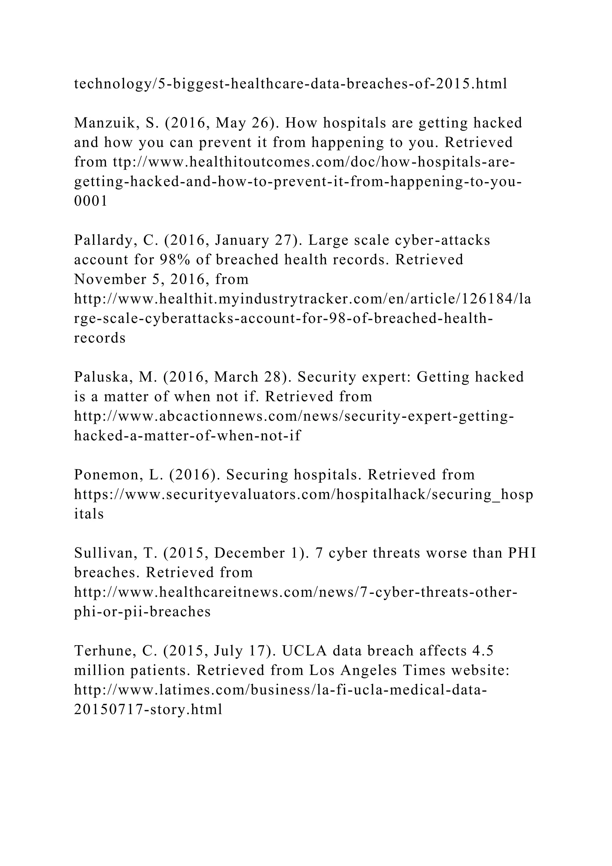 technology/5-biggest-healthcare-data-breaches-of-2015.html
Manzuik, S. (2016, May 26). How hospitals are getting hacked
and how you can prevent it from happening to you. Retrieved
from ttp://www.healthitoutcomes.com/doc/how-hospitals-are-
getting-hacked-and-how-to-prevent-it-from-happening-to-you-
0001
Pallardy, C. (2016, January 27). Large scale cyber-attacks
account for 98% of breached health records. Retrieved
November 5, 2016, from
http://www.healthit.myindustrytracker.com/en/article/126184/la
rge-scale-cyberattacks-account-for-98-of-breached-health-
records
Paluska, M. (2016, March 28). Security expert: Getting hacked
is a matter of when not if. Retrieved from
http://www.abcactionnews.com/news/security-expert-getting-
hacked-a-matter-of-when-not-if
Ponemon, L. (2016). Securing hospitals. Retrieved from
https://www.securityevaluators.com/hospitalhack/securing_hosp
itals
Sullivan, T. (2015, December 1). 7 cyber threats worse than PHI
breaches. Retrieved from
http://www.healthcareitnews.com/news/7-cyber-threats-other-
phi-or-pii-breaches
Terhune, C. (2015, July 17). UCLA data breach affects 4.5
million patients. Retrieved from Los Angeles Times website:
http://www.latimes.com/business/la-fi-ucla-medical-data-
20150717-story.html
 