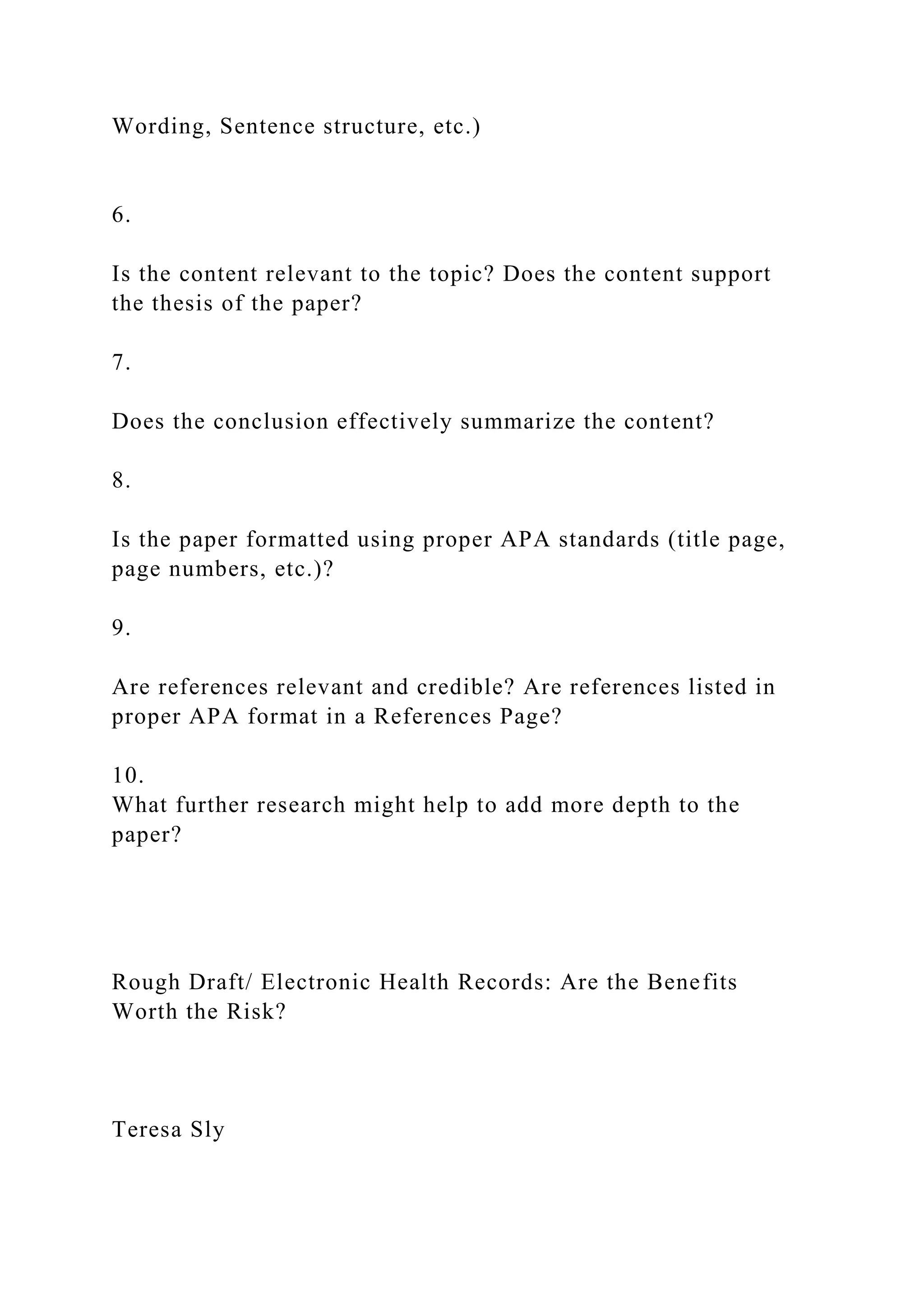Wording, Sentence structure, etc.)
6.
Is the content relevant to the topic? Does the content support
the thesis of the paper?
7.
Does the conclusion effectively summarize the content?
8.
Is the paper formatted using proper APA standards (title page,
page numbers, etc.)?
9.
Are references relevant and credible? Are references listed in
proper APA format in a References Page?
10.
What further research might help to add more depth to the
paper?
Rough Draft/ Electronic Health Records: Are the Benefits
Worth the Risk?
Teresa Sly
 