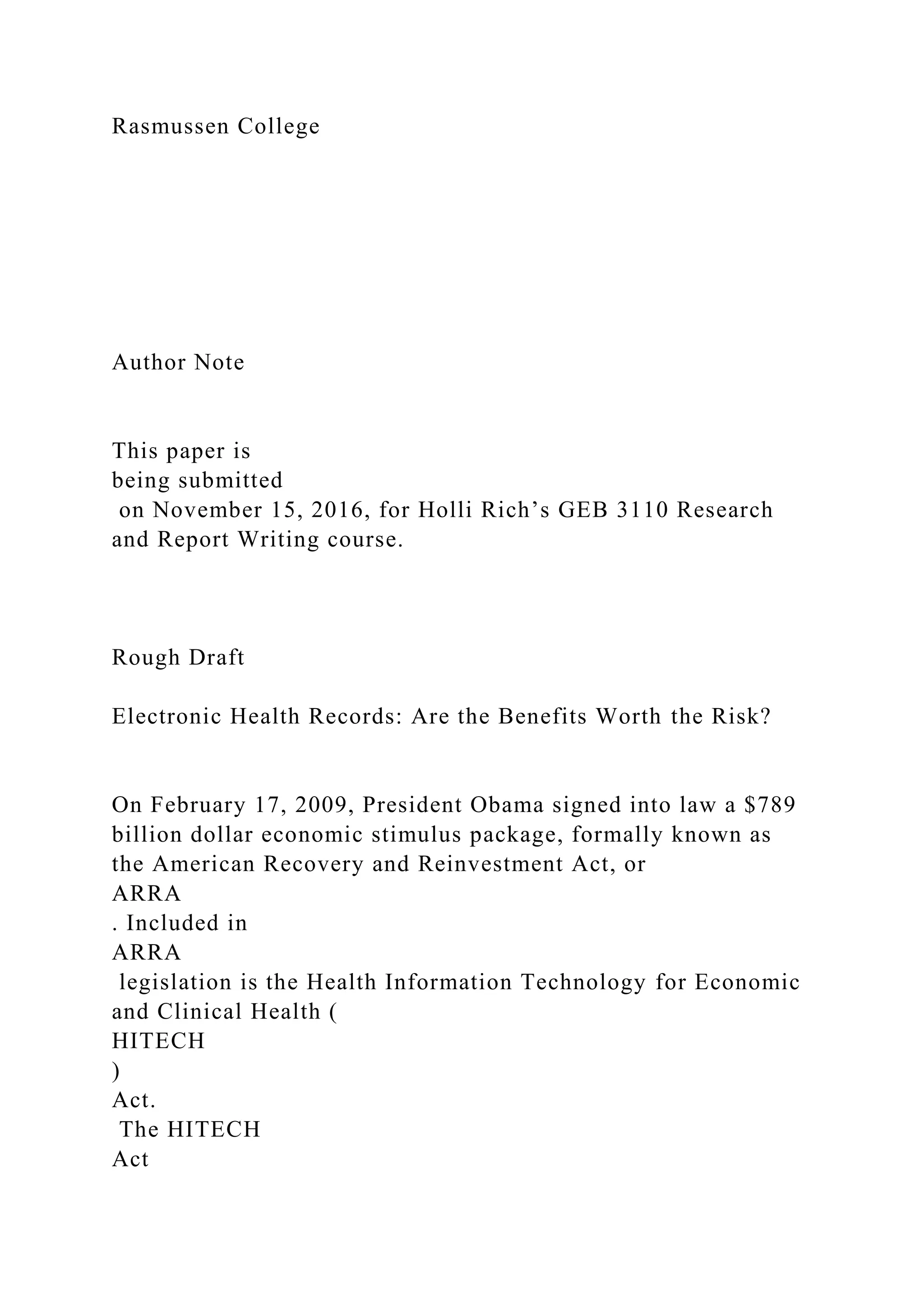 Rasmussen College
Author Note
This paper is
being submitted
on November 15, 2016, for Holli Rich’s GEB 3110 Research
and Report Writing course.
Rough Draft
Electronic Health Records: Are the Benefits Worth the Risk?
On February 17, 2009, President Obama signed into law a $789
billion dollar economic stimulus package, formally known as
the American Recovery and Reinvestment Act, or
ARRA
. Included in
ARRA
legislation is the Health Information Technology for Economic
and Clinical Health (
HITECH
)
Act.
The HITECH
Act
 