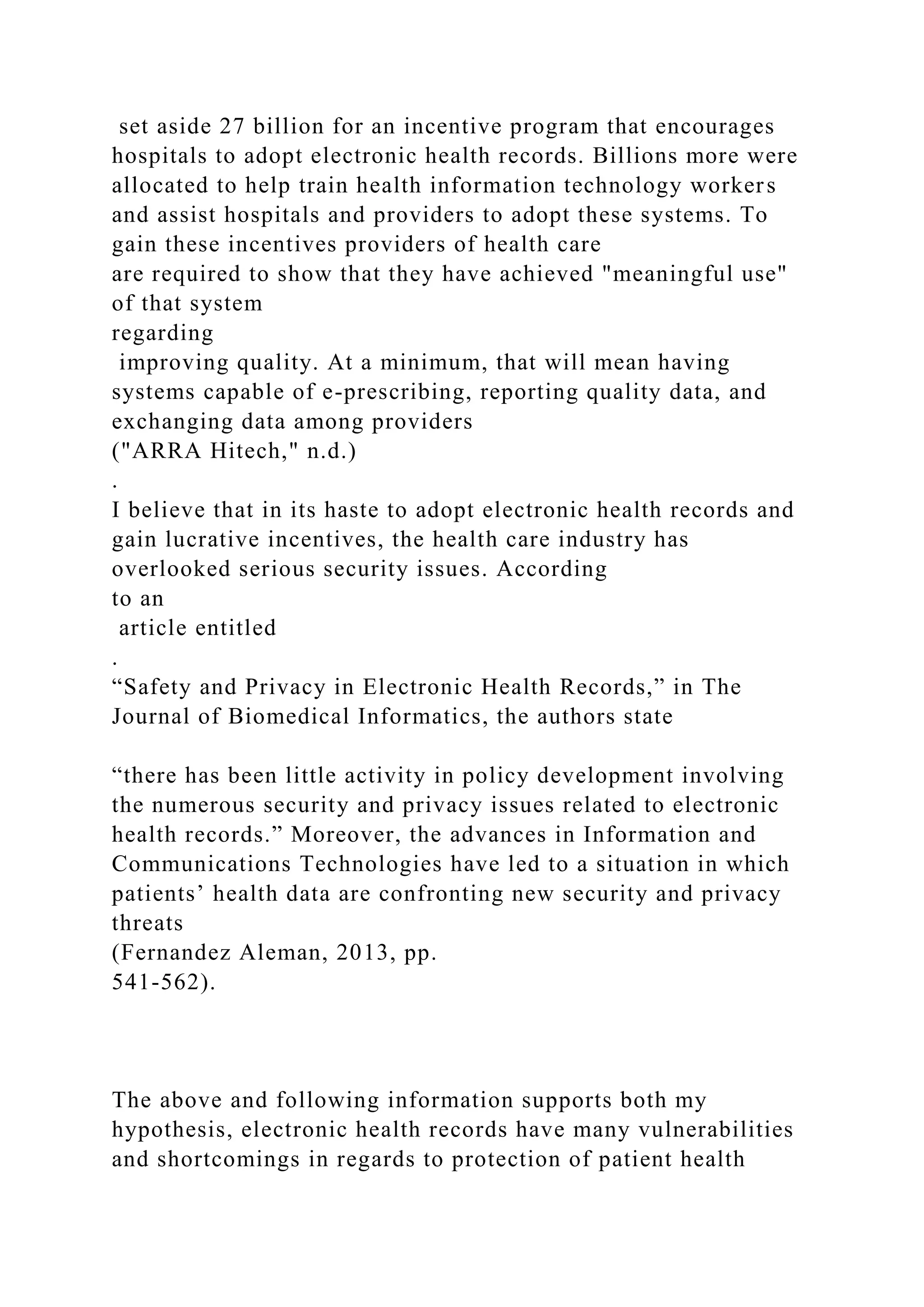 set aside 27 billion for an incentive program that encourages
hospitals to adopt electronic health records. Billions more were
allocated to help train health information technology workers
and assist hospitals and providers to adopt these systems. To
gain these incentives providers of health care
are required to show that they have achieved "meaningful use"
of that system
regarding
improving quality. At a minimum, that will mean having
systems capable of e-prescribing, reporting quality data, and
exchanging data among providers
("ARRA Hitech," n.d.)
.
I believe that in its haste to adopt electronic health records and
gain lucrative incentives, the health care industry has
overlooked serious security issues. According
to an
article entitled
.
“Safety and Privacy in Electronic Health Records,” in The
Journal of Biomedical Informatics, the authors state
“there has been little activity in policy development involving
the numerous security and privacy issues related to electronic
health records.” Moreover, the advances in Information and
Communications Technologies have led to a situation in which
patients’ health data are confronting new security and privacy
threats
(Fernandez Aleman, 2013, pp.
541-562).
The above and following information supports both my
hypothesis, electronic health records have many vulnerabilities
and shortcomings in regards to protection of patient health
 