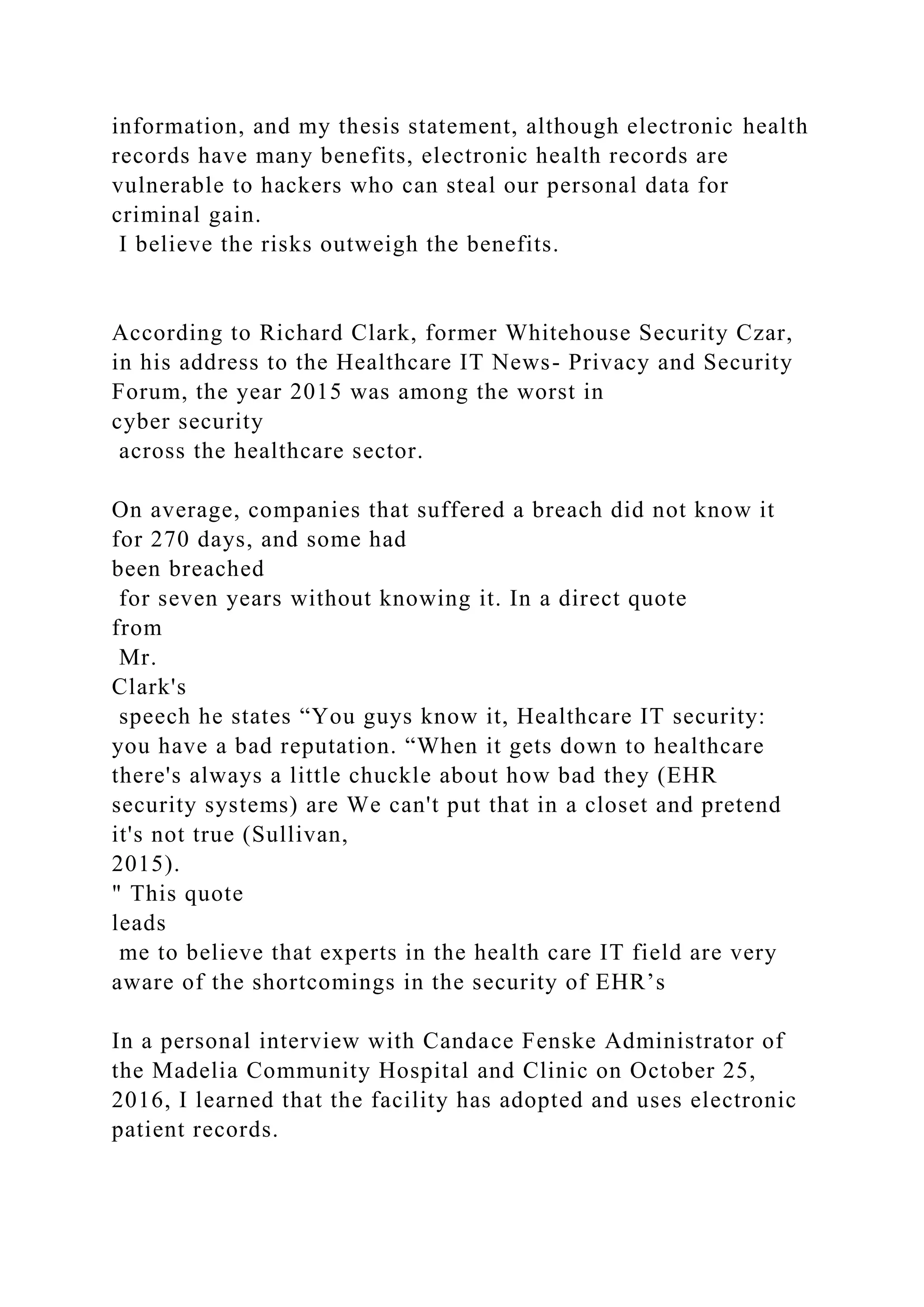 information, and my thesis statement, although electronic health
records have many benefits, electronic health records are
vulnerable to hackers who can steal our personal data for
criminal gain.
I believe the risks outweigh the benefits.
According to Richard Clark, former Whitehouse Security Czar,
in his address to the Healthcare IT News- Privacy and Security
Forum, the year 2015 was among the worst in
cyber security
across the healthcare sector.
On average, companies that suffered a breach did not know it
for 270 days, and some had
been breached
for seven years without knowing it. In a direct quote
from
Mr.
Clark's
speech he states “You guys know it, Healthcare IT security:
you have a bad reputation. “When it gets down to healthcare
there's always a little chuckle about how bad they (EHR
security systems) are We can't put that in a closet and pretend
it's not true (Sullivan,
2015).
" This quote
leads
me to believe that experts in the health care IT field are very
aware of the shortcomings in the security of EHR’s
In a personal interview with Candace Fenske Administrator of
the Madelia Community Hospital and Clinic on October 25,
2016, I learned that the facility has adopted and uses electronic
patient records.
 
