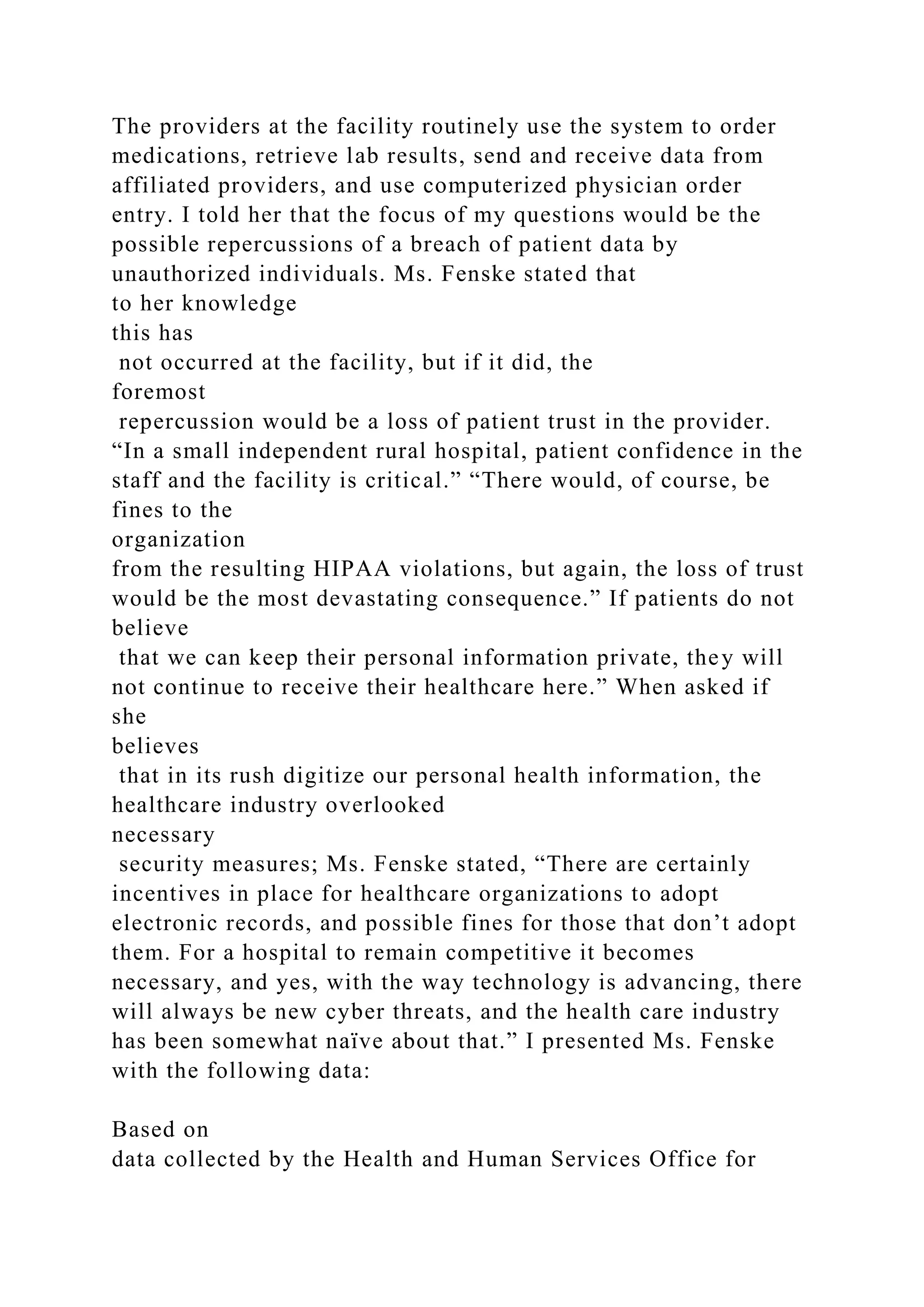 The providers at the facility routinely use the system to order
medications, retrieve lab results, send and receive data from
affiliated providers, and use computerized physician order
entry. I told her that the focus of my questions would be the
possible repercussions of a breach of patient data by
unauthorized individuals. Ms. Fenske stated that
to her knowledge
this has
not occurred at the facility, but if it did, the
foremost
repercussion would be a loss of patient trust in the provider.
“In a small independent rural hospital, patient confidence in the
staff and the facility is critical.” “There would, of course, be
fines to the
organization
from the resulting HIPAA violations, but again, the loss of trust
would be the most devastating consequence.” If patients do not
believe
that we can keep their personal information private, they will
not continue to receive their healthcare here.” When asked if
she
believes
that in its rush digitize our personal health information, the
healthcare industry overlooked
necessary
security measures; Ms. Fenske stated, “There are certainly
incentives in place for healthcare organizations to adopt
electronic records, and possible fines for those that don’t adopt
them. For a hospital to remain competitive it becomes
necessary, and yes, with the way technology is advancing, there
will always be new cyber threats, and the health care industry
has been somewhat naïve about that.” I presented Ms. Fenske
with the following data:
Based on
data collected by the Health and Human Services Office for
 