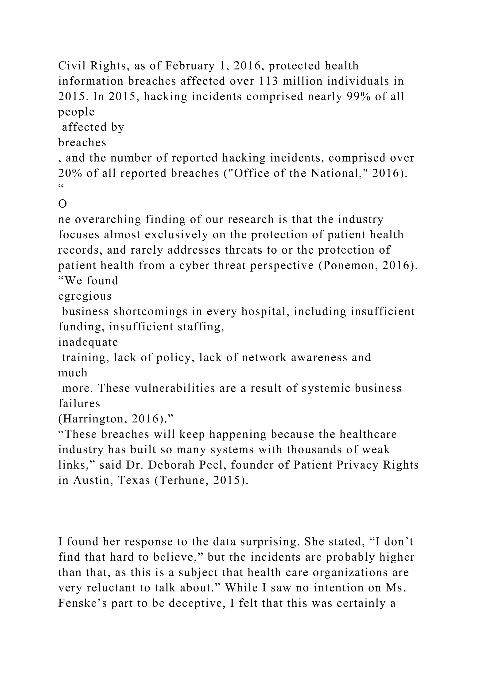 Civil Rights, as of February 1, 2016, protected health
information breaches affected over 113 million individuals in
2015. In 2015, hacking incidents comprised nearly 99% of all
people
affected by
breaches
, and the number of reported hacking incidents, comprised over
20% of all reported breaches ("Office of the National," 2016).
“
O
ne overarching finding of our research is that the industry
focuses almost exclusively on the protection of patient health
records, and rarely addresses threats to or the protection of
patient health from a cyber threat perspective (Ponemon, 2016).
“We found
egregious
business shortcomings in every hospital, including insufficient
funding, insufficient staffing,
inadequate
training, lack of policy, lack of network awareness and
much
more. These vulnerabilities are a result of systemic business
failures
(Harrington, 2016).”
“These breaches will keep happening because the healthcare
industry has built so many systems with thousands of weak
links,” said Dr. Deborah Peel, founder of Patient Privacy Rights
in Austin, Texas (Terhune, 2015).
I found her response to the data surprising. She stated, “I don’t
find that hard to believe,” but the incidents are probably higher
than that, as this is a subject that health care organizations are
very reluctant to talk about.” While I saw no intention on Ms.
Fenske’s part to be deceptive, I felt that this was certainly a
 