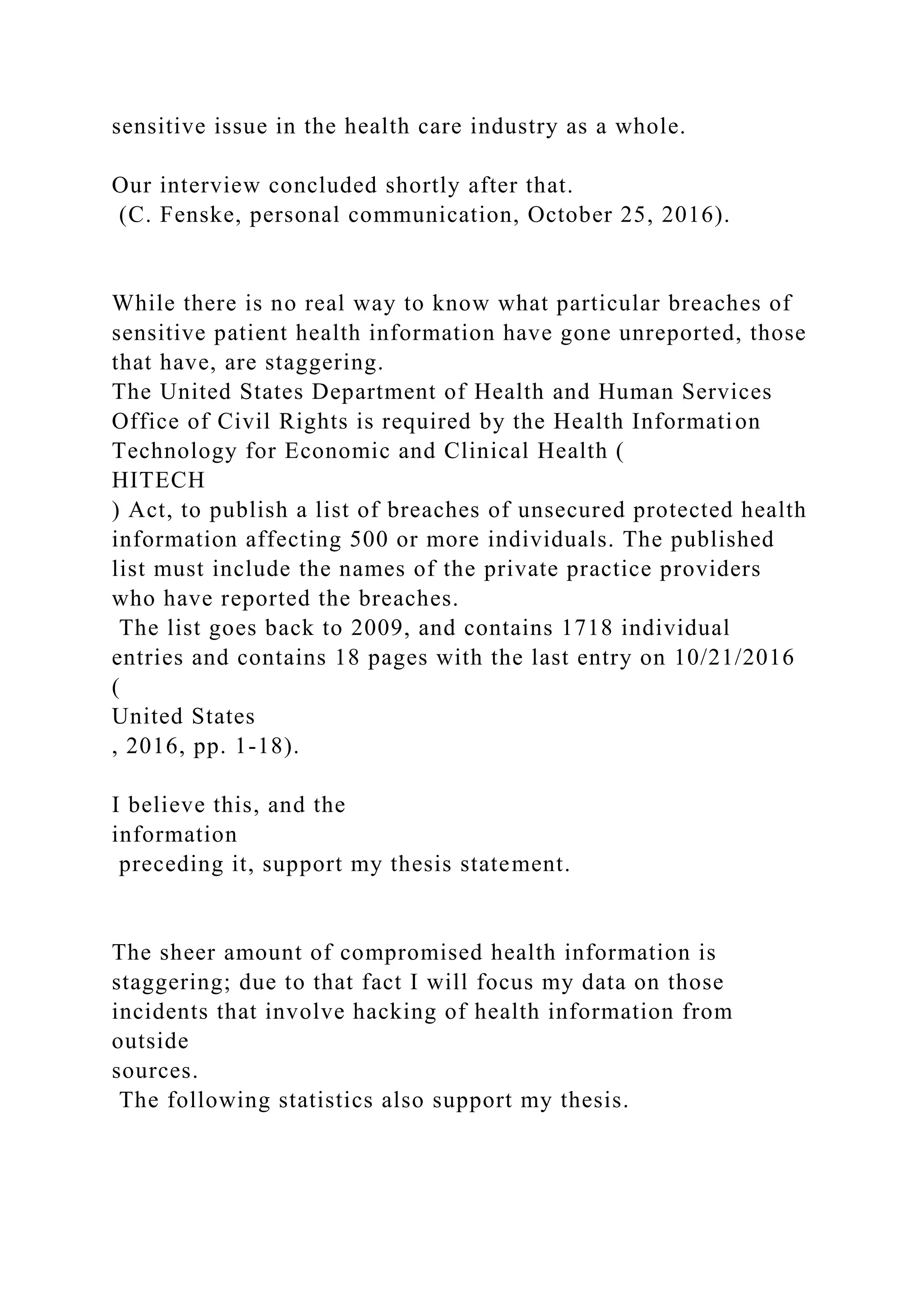 sensitive issue in the health care industry as a whole.
Our interview concluded shortly after that.
(C. Fenske, personal communication, October 25, 2016).
While there is no real way to know what particular breaches of
sensitive patient health information have gone unreported, those
that have, are staggering.
The United States Department of Health and Human Services
Office of Civil Rights is required by the Health Information
Technology for Economic and Clinical Health (
HITECH
) Act, to publish a list of breaches of unsecured protected health
information affecting 500 or more individuals. The published
list must include the names of the private practice providers
who have reported the breaches.
The list goes back to 2009, and contains 1718 individual
entries and contains 18 pages with the last entry on 10/21/2016
(
United States
, 2016, pp. 1-18).
I believe this, and the
information
preceding it, support my thesis statement.
The sheer amount of compromised health information is
staggering; due to that fact I will focus my data on those
incidents that involve hacking of health information from
outside
sources.
The following statistics also support my thesis.
 