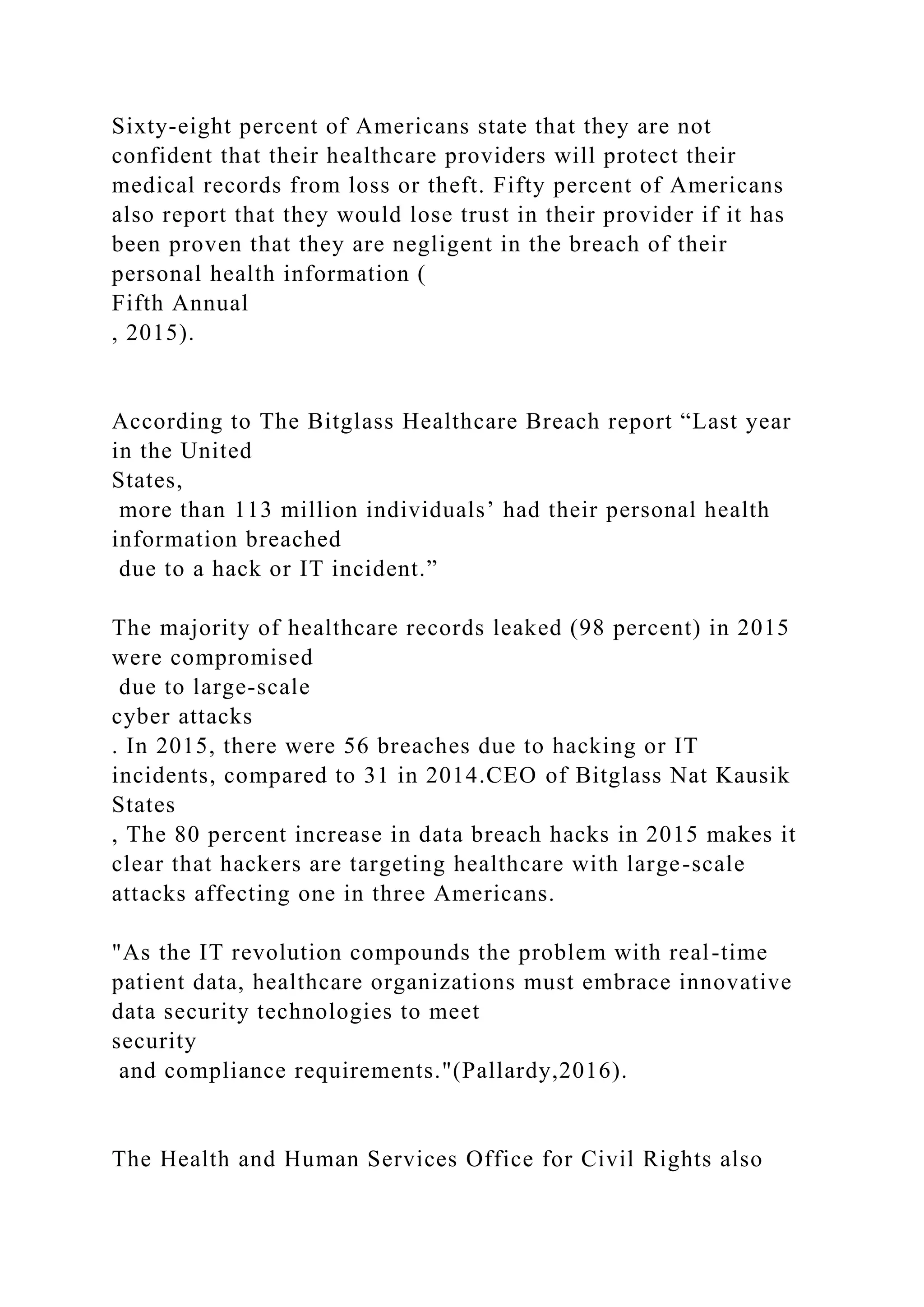 Sixty-eight percent of Americans state that they are not
confident that their healthcare providers will protect their
medical records from loss or theft. Fifty percent of Americans
also report that they would lose trust in their provider if it has
been proven that they are negligent in the breach of their
personal health information (
Fifth Annual
, 2015).
According to The Bitglass Healthcare Breach report “Last year
in the United
States,
more than 113 million individuals’ had their personal health
information breached
due to a hack or IT incident.”
The majority of healthcare records leaked (98 percent) in 2015
were compromised
due to large-scale
cyber attacks
. In 2015, there were 56 breaches due to hacking or IT
incidents, compared to 31 in 2014.CEO of Bitglass Nat Kausik
States
, The 80 percent increase in data breach hacks in 2015 makes it
clear that hackers are targeting healthcare with large-scale
attacks affecting one in three Americans.
"As the IT revolution compounds the problem with real-time
patient data, healthcare organizations must embrace innovative
data security technologies to meet
security
and compliance requirements."(Pallardy,2016).
The Health and Human Services Office for Civil Rights also
 