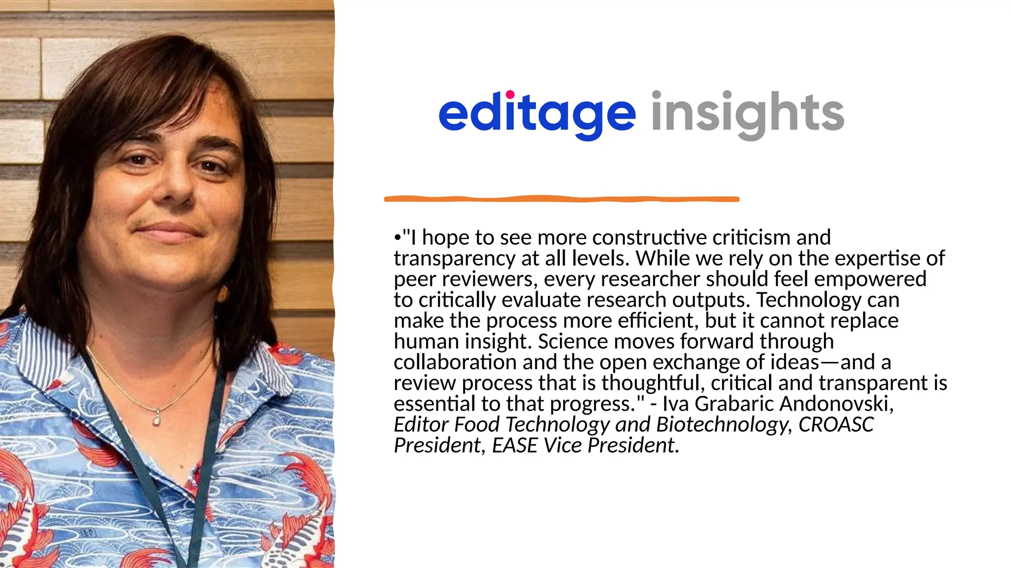 •"I hope to see more constructive criticism and
transparency at all levels. While we rely on the expertise of
peer reviewers, every researcher should feel empowered
to critically evaluate research outputs. Technology can
make the process more efficient, but it cannot replace
human insight. Science moves forward through
collaboration and the open exchange of ideas—and a
review process that is thoughtful, critical and transparent is
essential to that progress." - Iva Grabaric Andonovski,
Editor Food Technology and Biotechnology, CROASC
President, EASE Vice President.
 