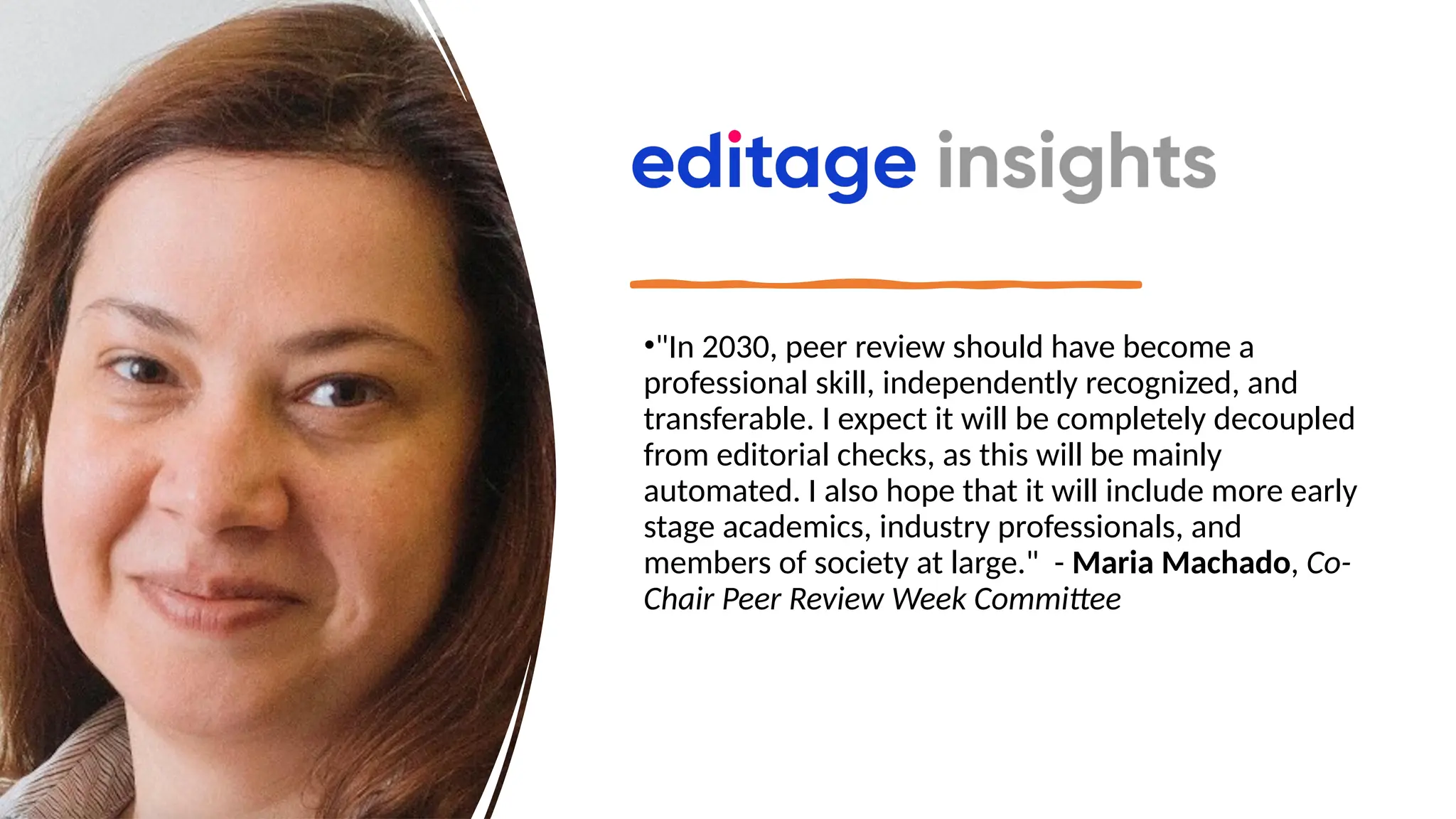•"In 2030, peer review should have become a
professional skill, independently recognized, and
transferable. I expect it will be completely decoupled
from editorial checks, as this will be mainly
automated. I also hope that it will include more early
stage academics, industry professionals, and
members of society at large." - Maria Machado, Co-
Chair Peer Review Week Committee
 