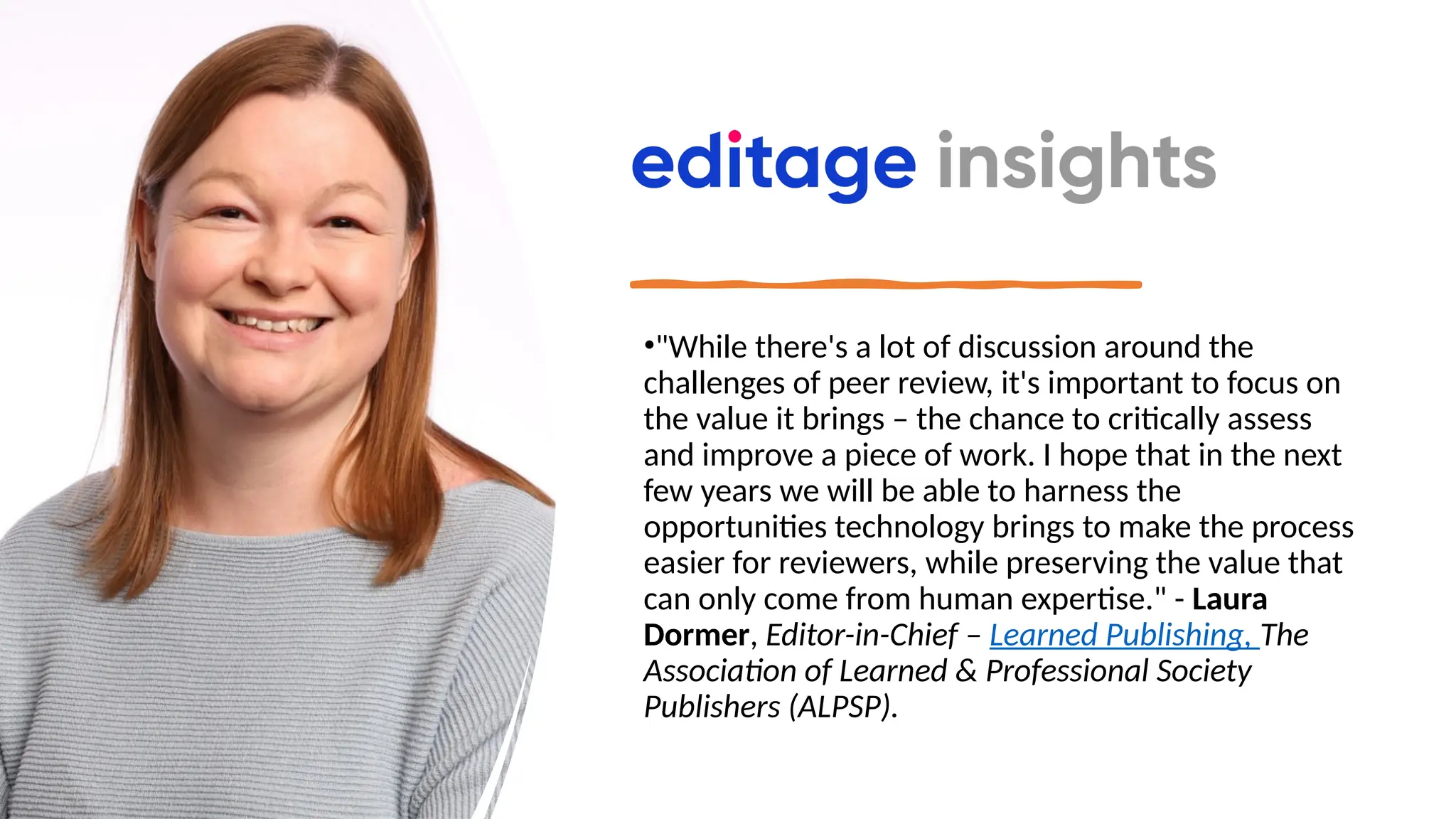 •"While there's a lot of discussion around the
challenges of peer review, it's important to focus on
the value it brings – the chance to critically assess
and improve a piece of work. I hope that in the next
few years we will be able to harness the
opportunities technology brings to make the process
easier for reviewers, while preserving the value that
can only come from human expertise." - Laura
Dormer, Editor-in-Chief – Learned Publishing, The
Association of Learned & Professional Society
Publishers (ALPSP).
 