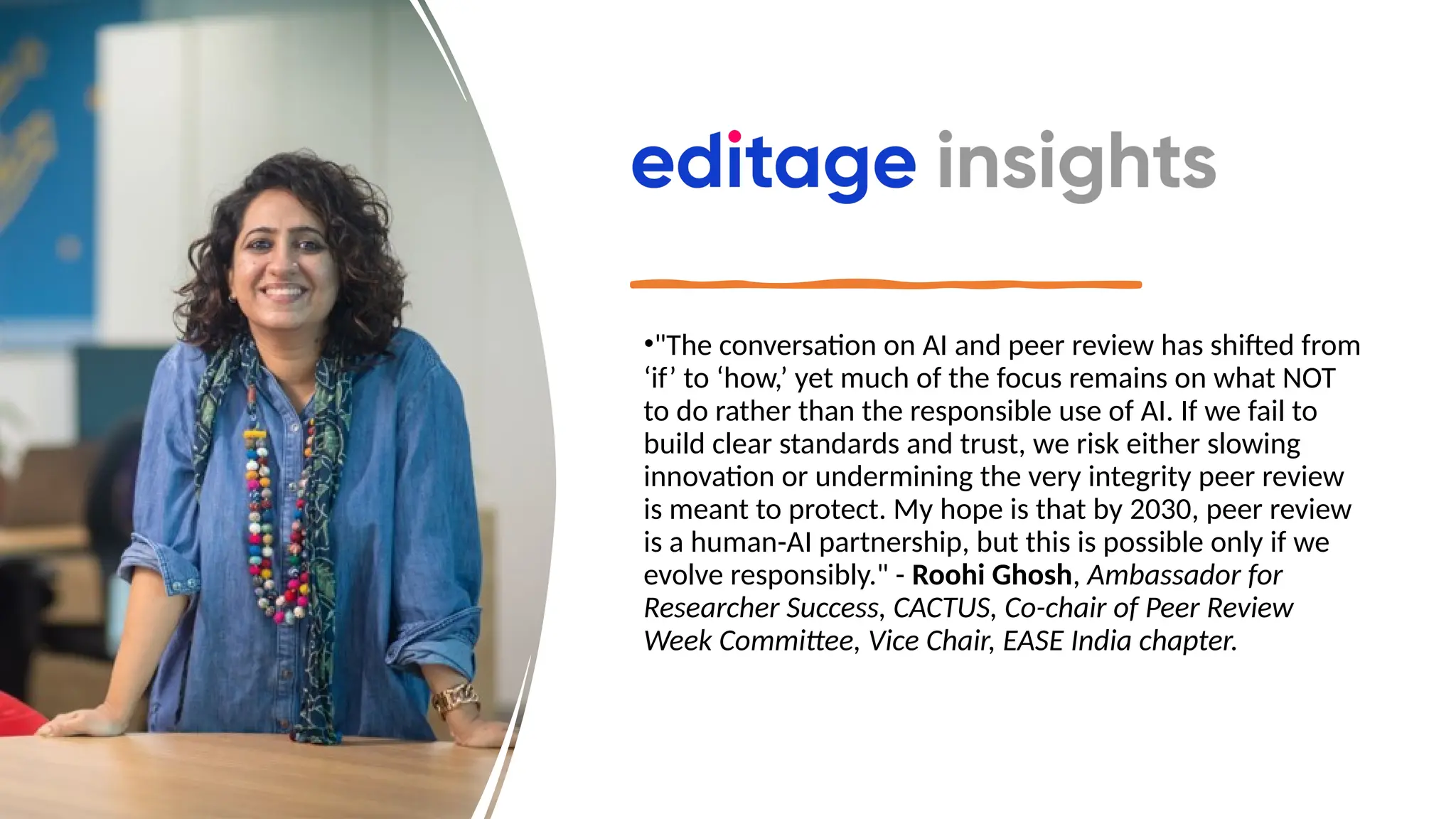 •"The conversation on AI and peer review has shifted from
‘if’ to ‘how,’ yet much of the focus remains on what NOT
to do rather than the responsible use of AI. If we fail to
build clear standards and trust, we risk either slowing
innovation or undermining the very integrity peer review
is meant to protect. My hope is that by 2030, peer review
is a human-AI partnership, but this is possible only if we
evolve responsibly." - Roohi Ghosh, Ambassador for
Researcher Success, CACTUS, Co-chair of Peer Review
Week Committee, Vice Chair, EASE India chapter.
 