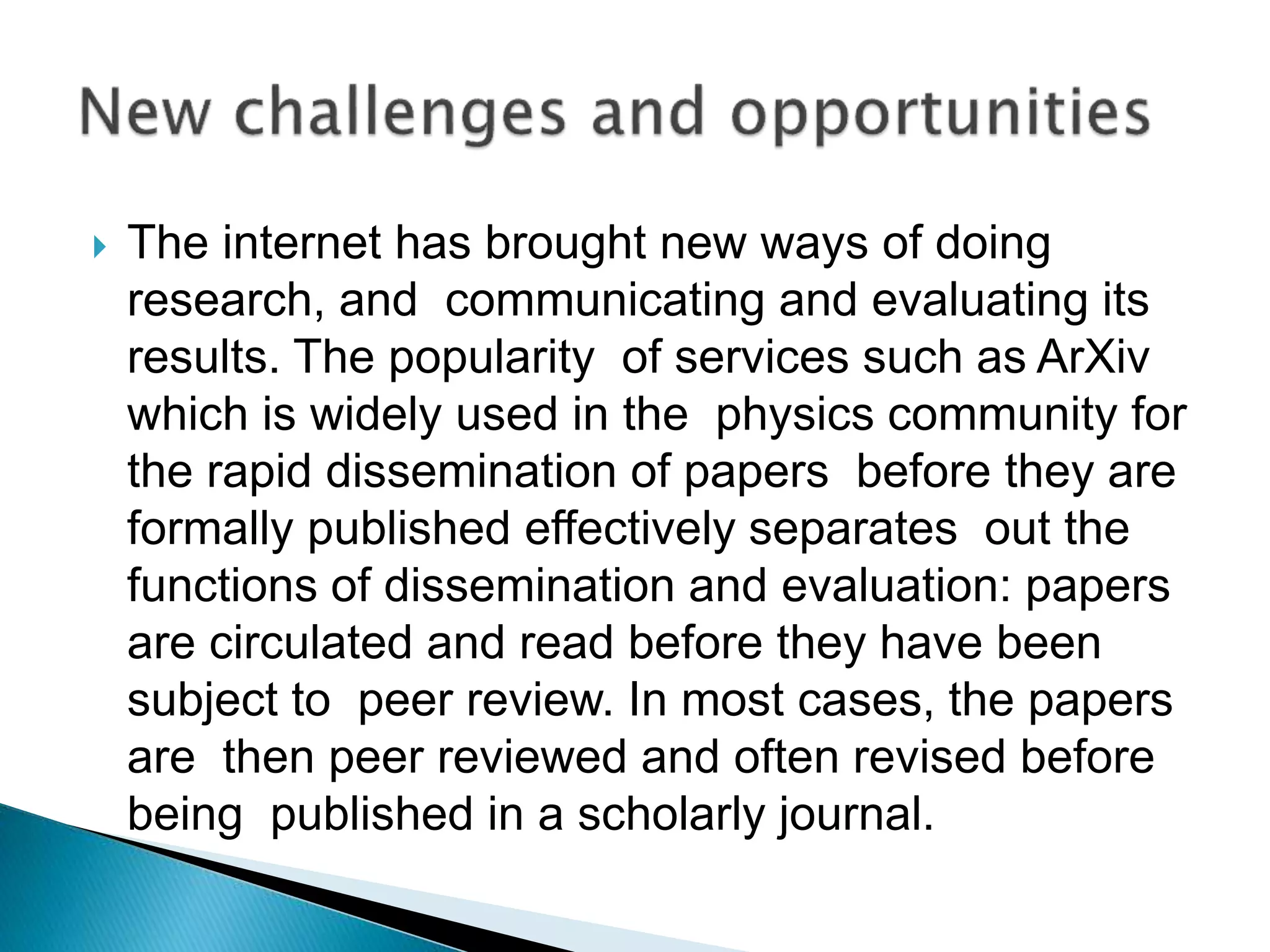  The internet has brought new ways of doing
research, and communicating and evaluating its
results. The popularity of services such as ArXiv
which is widely used in the physics community for
the rapid dissemination of papers before they are
formally published effectively separates out the
functions of dissemination and evaluation: papers
are circulated and read before they have been
subject to peer review. In most cases, the papers
are then peer reviewed and often revised before
being published in a scholarly journal.
 