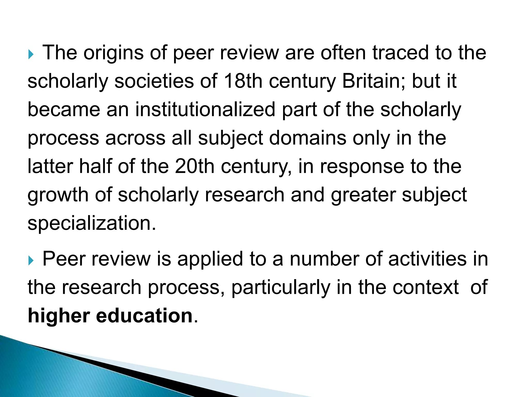  The origins of peer review are often traced to the
scholarly societies of 18th century Britain; but it
became an institutionalized part of the scholarly
process across all subject domains only in the
latter half of the 20th century, in response to the
growth of scholarly research and greater subject
specialization.
 Peer review is applied to a number of activities in
the research process, particularly in the context of
higher education.
 