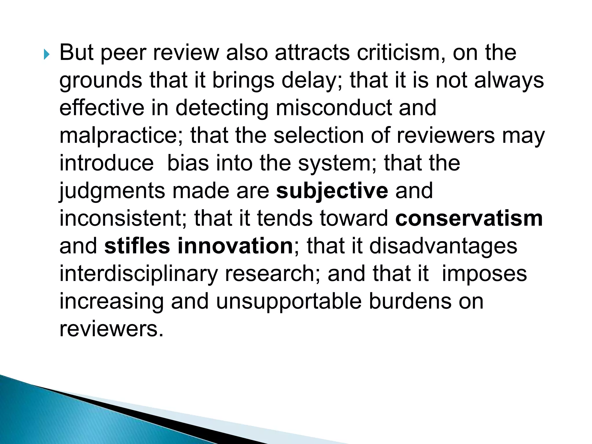 But peer review also attracts criticism, on the
grounds that it brings delay; that it is not always
effective in detecting misconduct and
malpractice; that the selection of reviewers may
introduce bias into the system; that the
judgments made are subjective and
inconsistent; that it tends toward conservatism
and stifles innovation; that it disadvantages
interdisciplinary research; and that it imposes
increasing and unsupportable burdens on
reviewers.
 