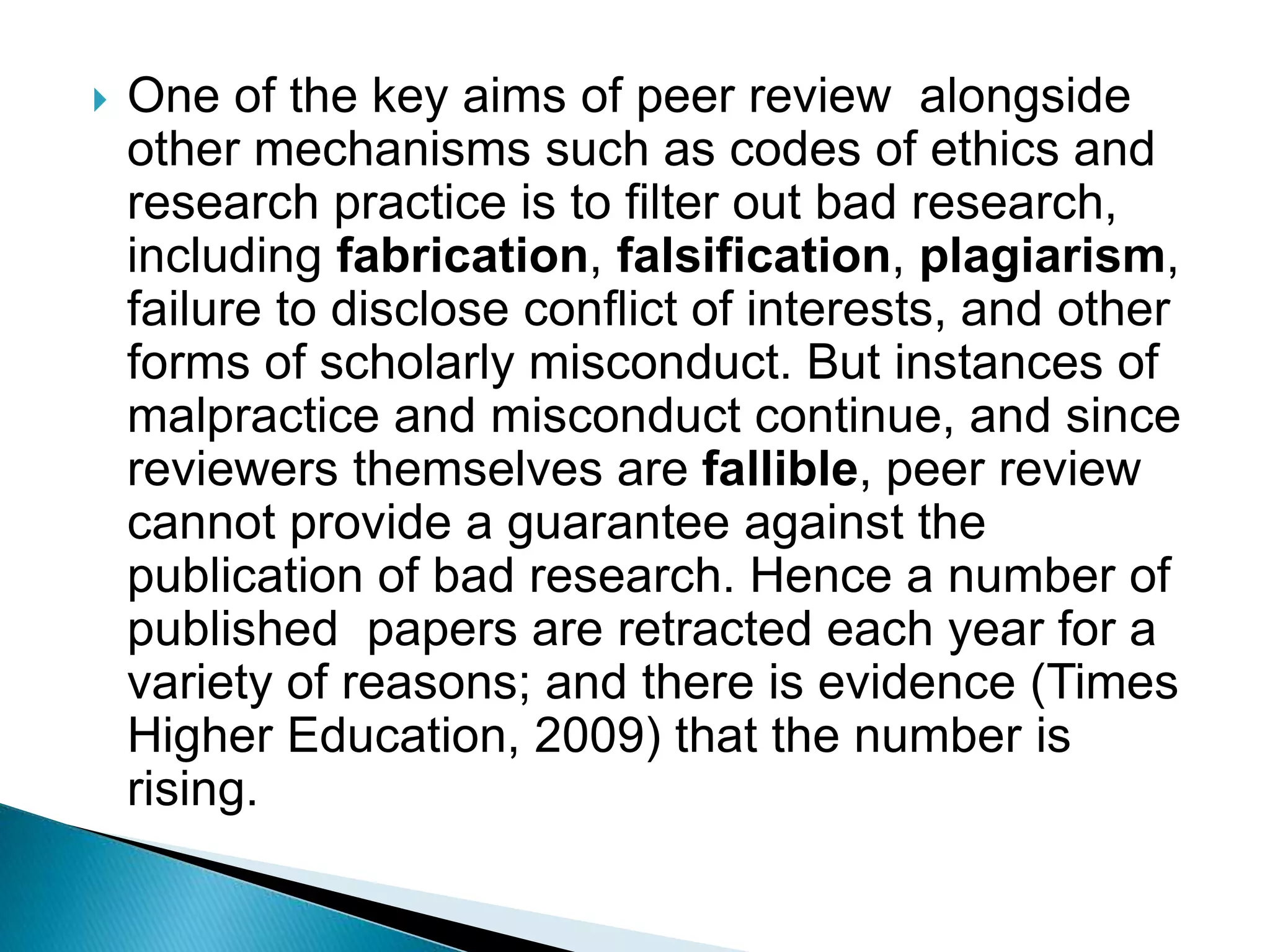  One of the key aims of peer review alongside
other mechanisms such as codes of ethics and
research practice is to filter out bad research,
including fabrication, falsification, plagiarism,
failure to disclose conflict of interests, and other
forms of scholarly misconduct. But instances of
malpractice and misconduct continue, and since
reviewers themselves are fallible, peer review
cannot provide a guarantee against the
publication of bad research. Hence a number of
published papers are retracted each year for a
variety of reasons; and there is evidence (Times
Higher Education, 2009) that the number is
rising.
 